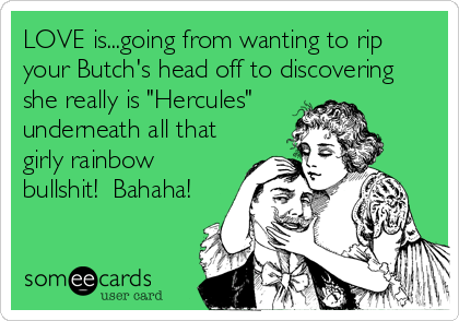 LOVE is...going from wanting to rip
your Butch's head off to discovering
she really is "Hercules" 
underneath all that
girly rainbow
bullshit!  Bahaha!
