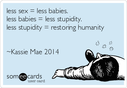 less sex = less babies. 
less babies = less stupidity. 
less stupidity = restoring humanity


~Kassie Mae 2014