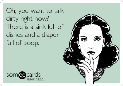 Oh, you want to talk
dirty right now?
There is a sink full of
dishes and a diaper
full of poop.