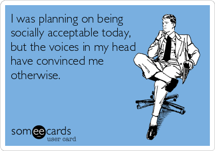 I was planning on being
socially acceptable today,
but the voices in my head
have convinced me
otherwise.