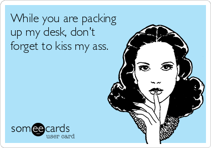 While you are packing
up my desk, don't
forget to kiss my ass.