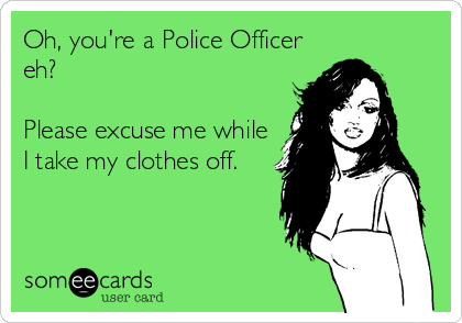 Oh, you're a Police Officer
eh?

Please excuse me while
I take my clothes off.