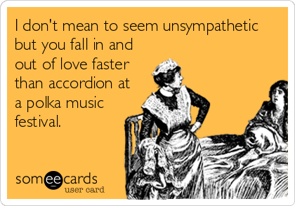 I don't mean to seem unsympathetic
but you fall in and
out of love faster
than accordion at
a polka music
festival.