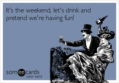 It's the weekend, let's drink and
pretend we're having fun!