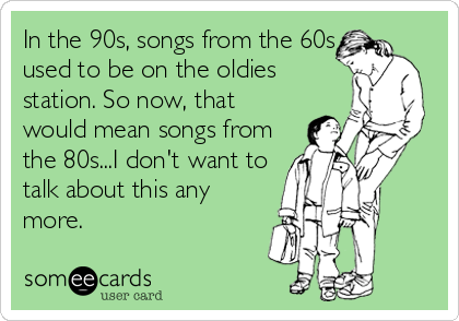 In the 90s, songs from the 60s
used to be on the oldies
station. So now, that
would mean songs from
the 80s...I don't want to
talk about this any
more.