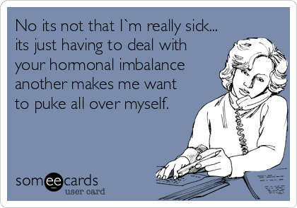 No its not that I`m really sick...
its just having to deal with
your hormonal imbalance
another makes me want
to puke all over myself.