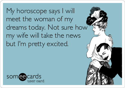 My horoscope says I will
meet the woman of my
dreams today. Not sure how
my wife will take the news
but I'm pretty excited.