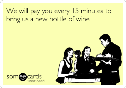 We will pay you every 15 minutes to
bring us a new bottle of wine.