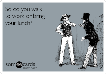 So do you walk
to work or bring
your lunch?