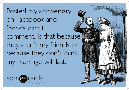 Posted my anniversary
on Facebook and
friends didn't
comment. Is that because
they aren't my friends or
because they don't think
my marriage will last.