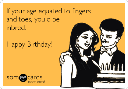 If your age equated to fingers
and toes, you'd be
inbred.

Happy Birthday!