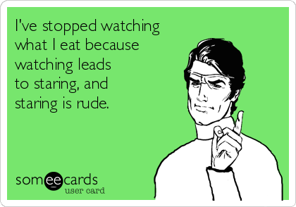 I've stopped watching
what I eat because
watching leads
to staring, and
staring is rude.