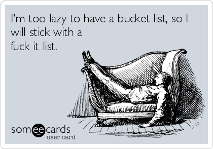 I'm too lazy to have a bucket list, so I
will stick with a
fuck it list.