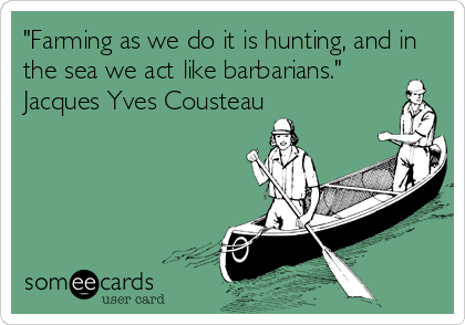 "Farming as we do it is hunting, and in
the sea we act like barbarians."
Jacques Yves Cousteau