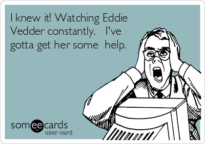 I knew it! Watching Eddie
Vedder constantly.   I've
gotta get her some  help.