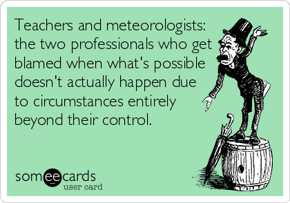 Teachers and meteorologists:
the two professionals who get
blamed when what's possible
doesn't actually happen due
to circumstances entirely
beyond their control.