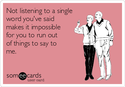 Not listening to a single word you've said makes it impossible for you to run out of things to say to me.