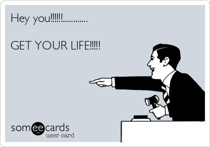 Hey you!!!!!!............

GET YOUR LIFE!!!!!
