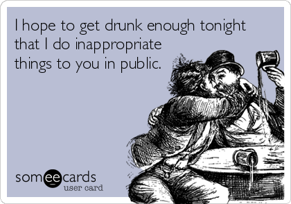 I hope to get drunk enough tonight
that I do inappropriate
things to you in public.
