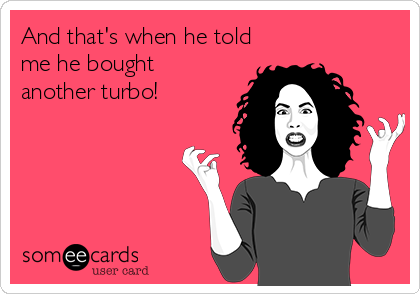 And that's when he told
me he bought
another turbo!