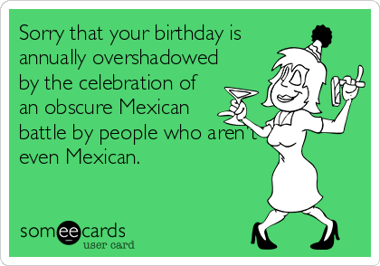 Sorry that your birthday is
annually overshadowed
by the celebration of
an obscure Mexican
battle by people who aren't
even Mexican.