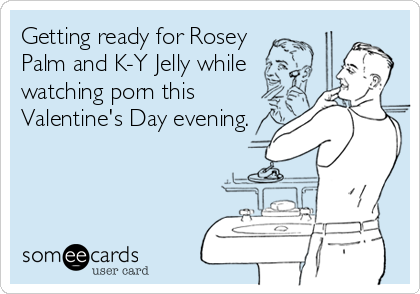 Getting ready for Rosey 
Palm and K-Y Jelly while
watching porn this
Valentine's Day evening.