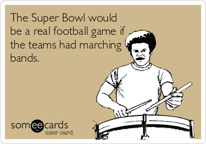 The Super Bowl would
be a real football game if
the teams had marching
bands.