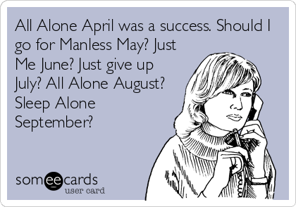 All Alone April was a success. Should I
go for Manless May? Just
Me June? Just give up
July? All Alone August?
Sleep Alone
September?