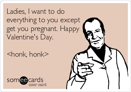 Ladies, I want to do
everything to you except
get you pregnant. Happy 
Valentine's Day. 

<honk, honk>