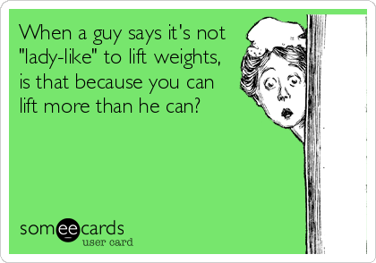 When a guy says it's not
"lady-like" to lift weights,
is that because you can
lift more than he can?