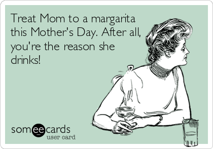 Treat Mom to a margarita
this Mother's Day. After all,
you're the reason she
drinks!