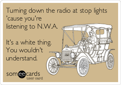 Turning down the radio at stop lights
'cause you're
listening to N.W.A.

It's a white thing.
You wouldn't
understand.