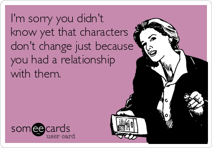 I'm sorry you didn't
know yet that characters
don't change just because
you had a relationship
with them.