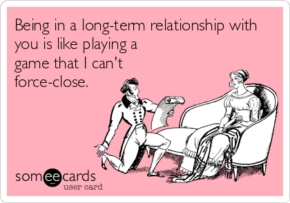 Being in a long-term relationship with
you is like playing a
game that I can't
force-close.