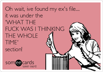 Oh wait, ive found my ex's file....
it was under the
'WHAT THE
FUCK WAS I THINKING
THE WHOLE
TIME'
section!