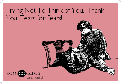 Trying Not To Think of You.. Thank
You, Tears for Fears!!!