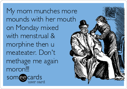 My mom munches more
mounds with her mouth
on Monday mixed
with menstrual &
morphine then u
meateater. Don't
methage me again
moron!!!