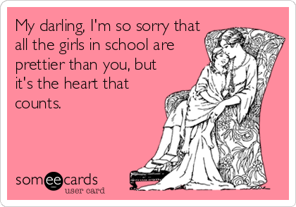 My darling, I'm so sorry that
all the girls in school are
prettier than you, but
it's the heart that
counts.