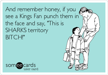 And remember honey, if you
see a Kings Fan punch them in
the face and say, "This is
SHARKS territory
BITCH!"