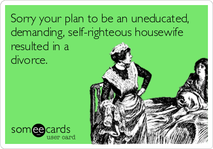 Sorry your plan to be an uneducated,
demanding, self-righteous housewife
resulted in a
divorce.