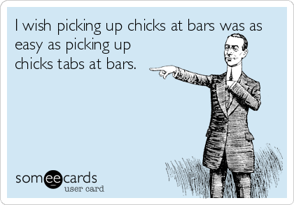 I wish picking up chicks at bars was as
easy as picking up
chicks tabs at bars.