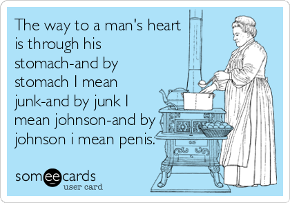 The way to a man's heart
is through his
stomach-and by
stomach I mean
junk-and by junk I
mean johnson-and by
johnson i mean penis.