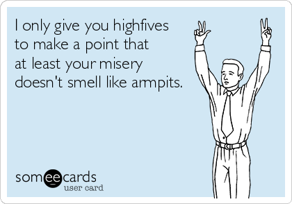 I only give you highfives
to make a point that
at least your misery 
doesn't smell like armpits.