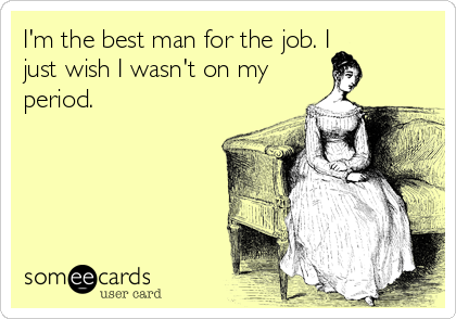 I'm the best man for the job. I
just wish I wasn't on my
period.