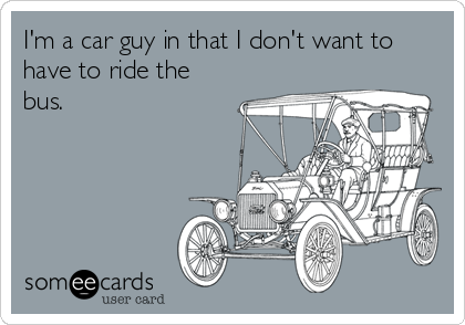 I'm a car guy in that I don't want to
have to ride the
bus.