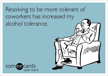 Resolving to be more tolerant of
coworkers has increased my
alcohol tolerance.