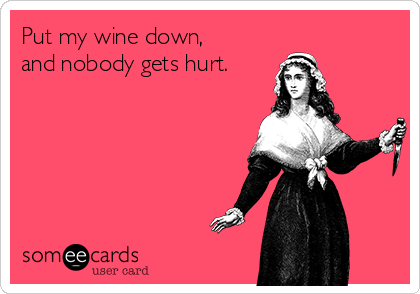 Put my wine down, 
and nobody gets hurt.