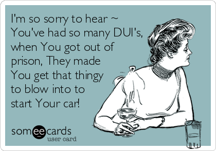 I'm so sorry to hear ~
You've had so many DUI's,
when You got out of
prison, They made
You get that thingy
to blow into to
start Your car!
