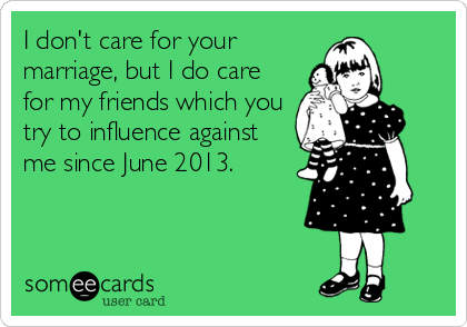 I don't care for your
marriage, but I do care
for my friends which you
try to influence against
me since June 2013.