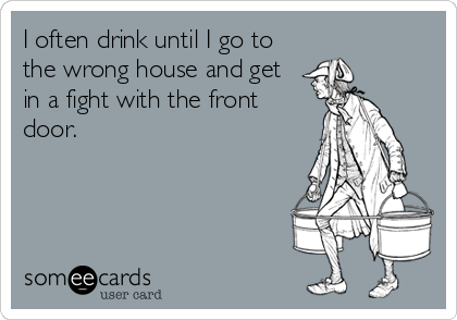 I often drink until I go to
the wrong house and get
in a fight with the front
door.